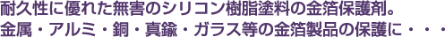 耐久性に優れた無害のシリコン樹脂塗料の金箔保護剤。金属・アルミ・銅・真鍮・ガラス等の金箔製品の保護に